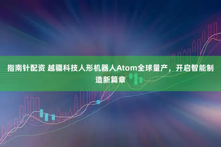 指南针配资 越疆科技人形机器人Atom全球量产，开启智能制造新篇章