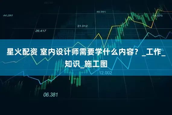 星火配资 室内设计师需要学什么内容?_工作_知识_施工图