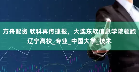 方舟配资 软科再传捷报，大连东软信息学院领跑辽宁高校_专业_中国大学_技术