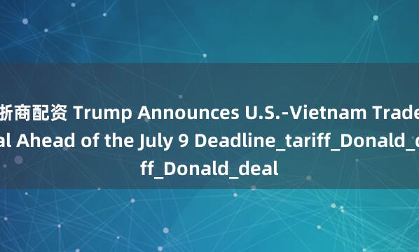 浙商配资 Trump Announces U.S.-Vietnam Trade Deal Ahead of the July 9 Deadline_tariff_Donald_deal