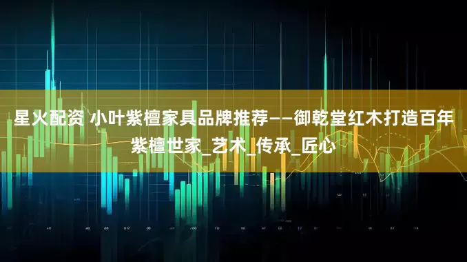 星火配资 小叶紫檀家具品牌推荐——御乾堂红木打造百年紫檀世家_艺术_传承_匠心