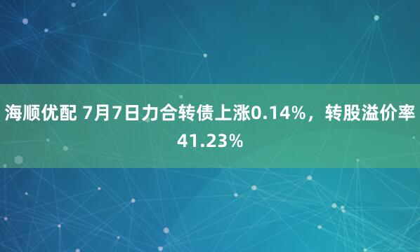 海顺优配 7月7日力合转债上涨0.14%，转股溢价率41.23%