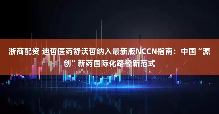 浙商配资 迪哲医药舒沃哲纳入最新版NCCN指南：中国“源创”新药国际化路径新范式