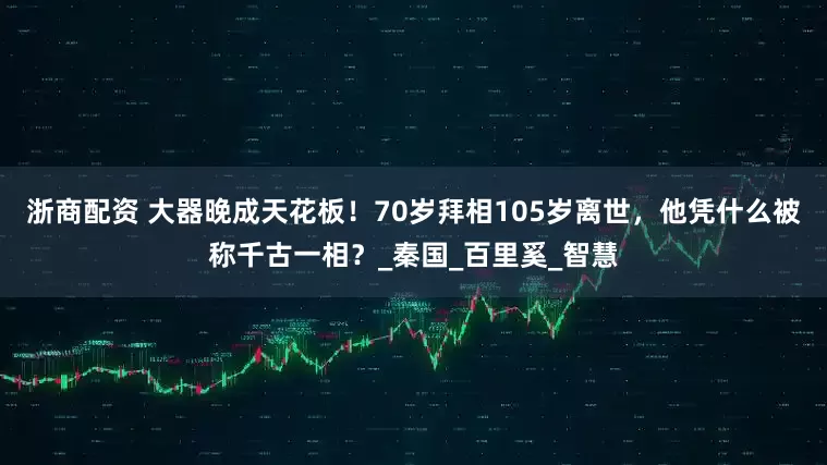 浙商配资 大器晚成天花板！70岁拜相105岁离世，他凭什么被称千古一相？_秦国_百里奚_智慧
