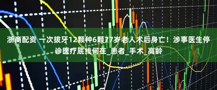 浙商配资 一次拔牙12颗种6颗77岁老人术后身亡!涉事医生停诊医疗底线何在_患者_手术_高龄