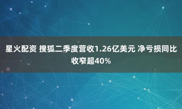 星火配资 搜狐二季度营收1.26亿美元 净亏损同比收窄超40%