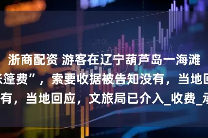 浙商配资 游客在辽宁葫芦岛一海滩游玩被强收“搭帐篷费”,索要收据被告知没有,当地回应,文旅局已介入_收费_承包_沙滩