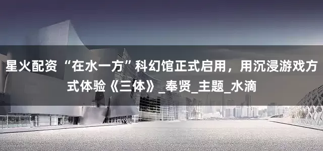 星火配资 “在水一方”科幻馆正式启用,用沉浸游戏方式体验《三体》_奉贤_主题_水滴