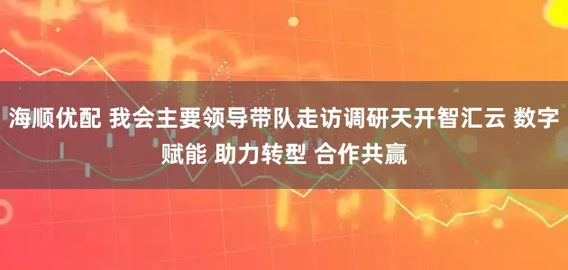 海顺优配 我会主要领导带队走访调研天开智汇云 数字赋能 助力转型 合作共赢