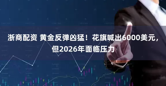 浙商配资 黄金反弹凶猛！花旗喊出6000美元，但2026年面临压力