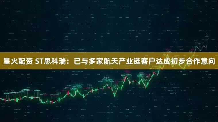 星火配资 ST思科瑞：已与多家航天产业链客户达成初步合作意向