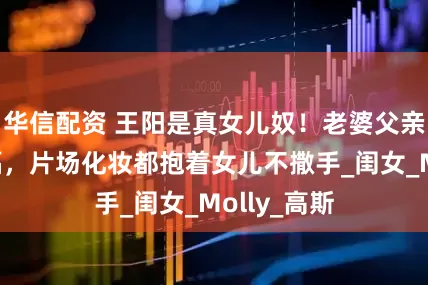 华信配资 王阳是真女儿奴！老婆父亲节晒全家福，片场化妆都抱着女儿不撒手_闺女_Molly_高斯