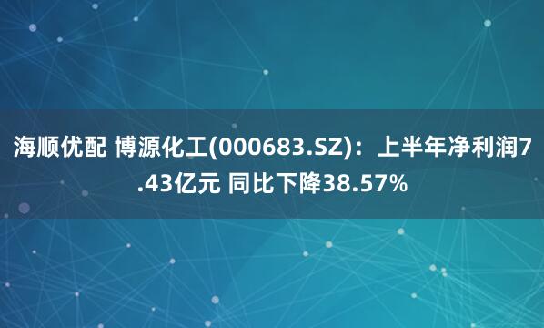 海顺优配 博源化工(000683.SZ)：上半年净利润7.43亿元 同比下降38.57%
