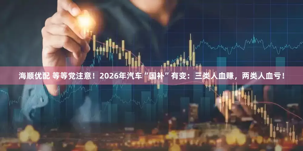 海顺优配 等等党注意!2026年汽车“国补”有变:三类人血赚,两类人血亏!