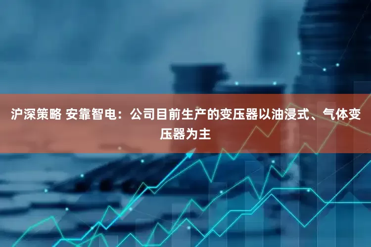 沪深策略 安靠智电：公司目前生产的变压器以油浸式、气体变压器为主