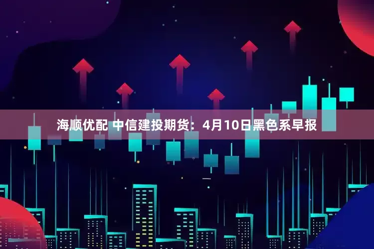 海顺优配 中信建投期货：4月10日黑色系早报