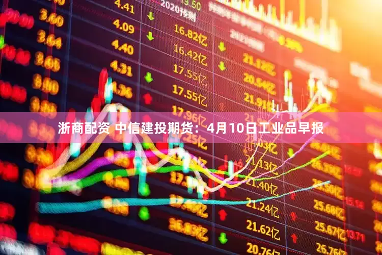 浙商配资 中信建投期货：4月10日工业品早报