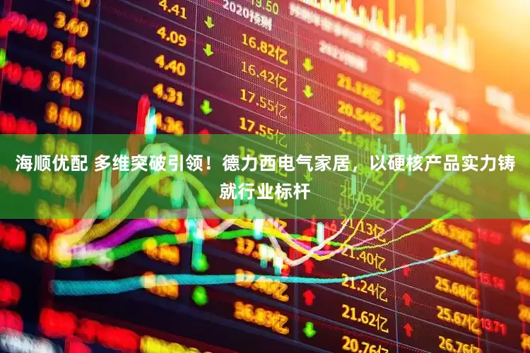 海顺优配 多维突破引领！德力西电气家居，以硬核产品实力铸就行业标杆