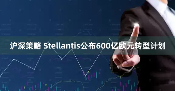 沪深策略 Stellantis公布600亿欧元转型计划
